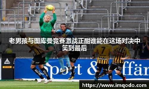 老男孩与图库曼竞赛激战正酣谁能在这场对决中笑到最后
